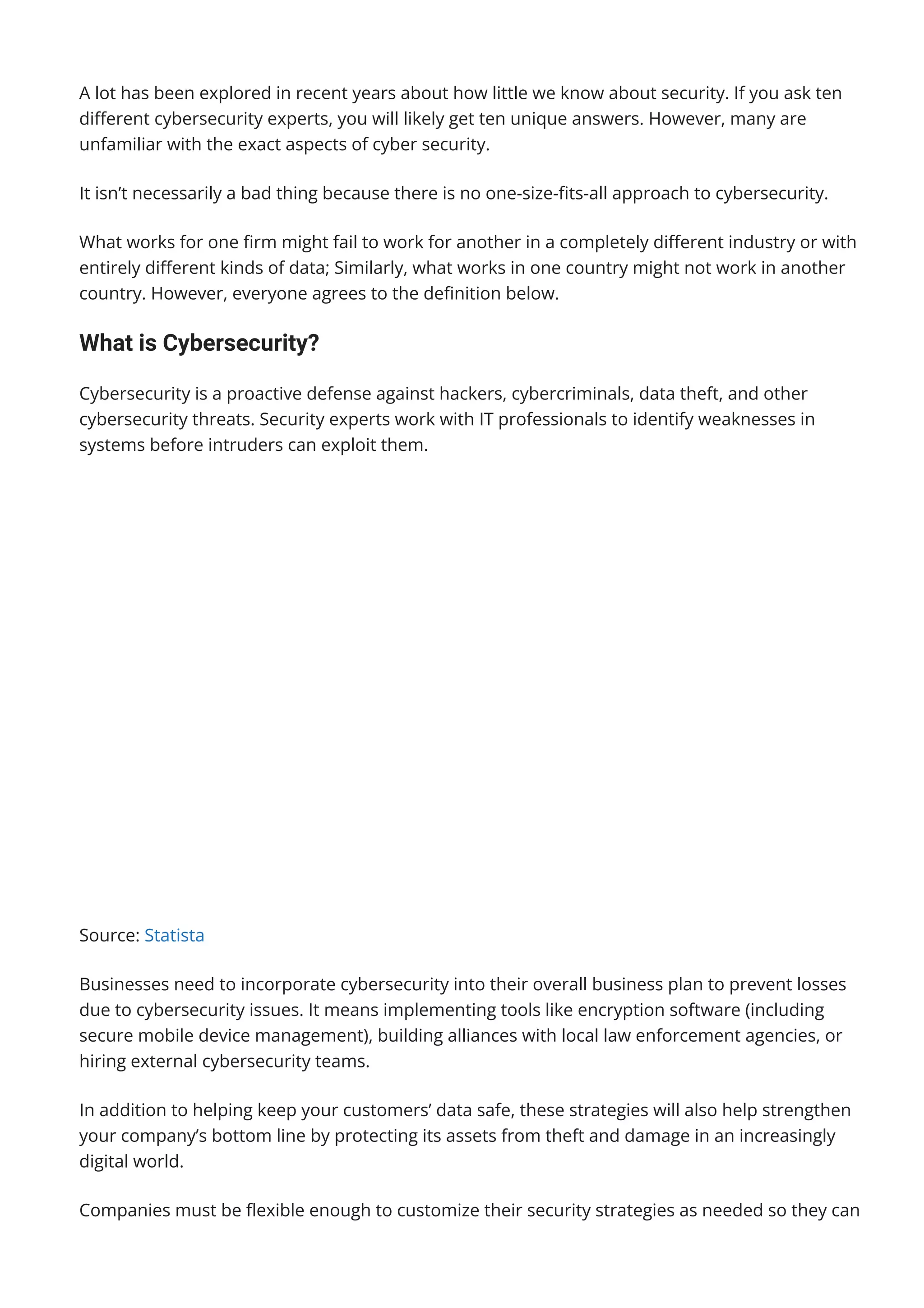 A lot has been explored in recent years about how little we know about security. If you ask ten
di몭erent cybersecurity experts, you will likely get ten unique answers. However, many are
unfamiliar with the exact aspects of cyber security.
It isn’t necessarily a bad thing because there is no one-size-몭ts-all approach to cybersecurity.
What works for one 몭rm might fail to work for another in a completely di몭erent industry or with
entirely di몭erent kinds of data; Similarly, what works in one country might not work in another
country. However, everyone agrees to the de몭nition below.
What is Cybersecurity?
Cybersecurity is a proactive defense against hackers, cybercriminals, data theft, and other
cybersecurity threats. Security experts work with IT professionals to identify weaknesses in
systems before intruders can exploit them.
Source: Statista
Businesses need to incorporate cybersecurity into their overall business plan to prevent losses
due to cybersecurity issues. It means implementing tools like encryption software (including
secure mobile device management), building alliances with local law enforcement agencies, or
hiring external cybersecurity teams.
In addition to helping keep your customers’ data safe, these strategies will also help strengthen
your company’s bottom line by protecting its assets from theft and damage in an increasingly
digital world.
Companies must be 몭exible enough to customize their security strategies as needed so they can
adapt to new threats without slowing down their business processes too much.
 