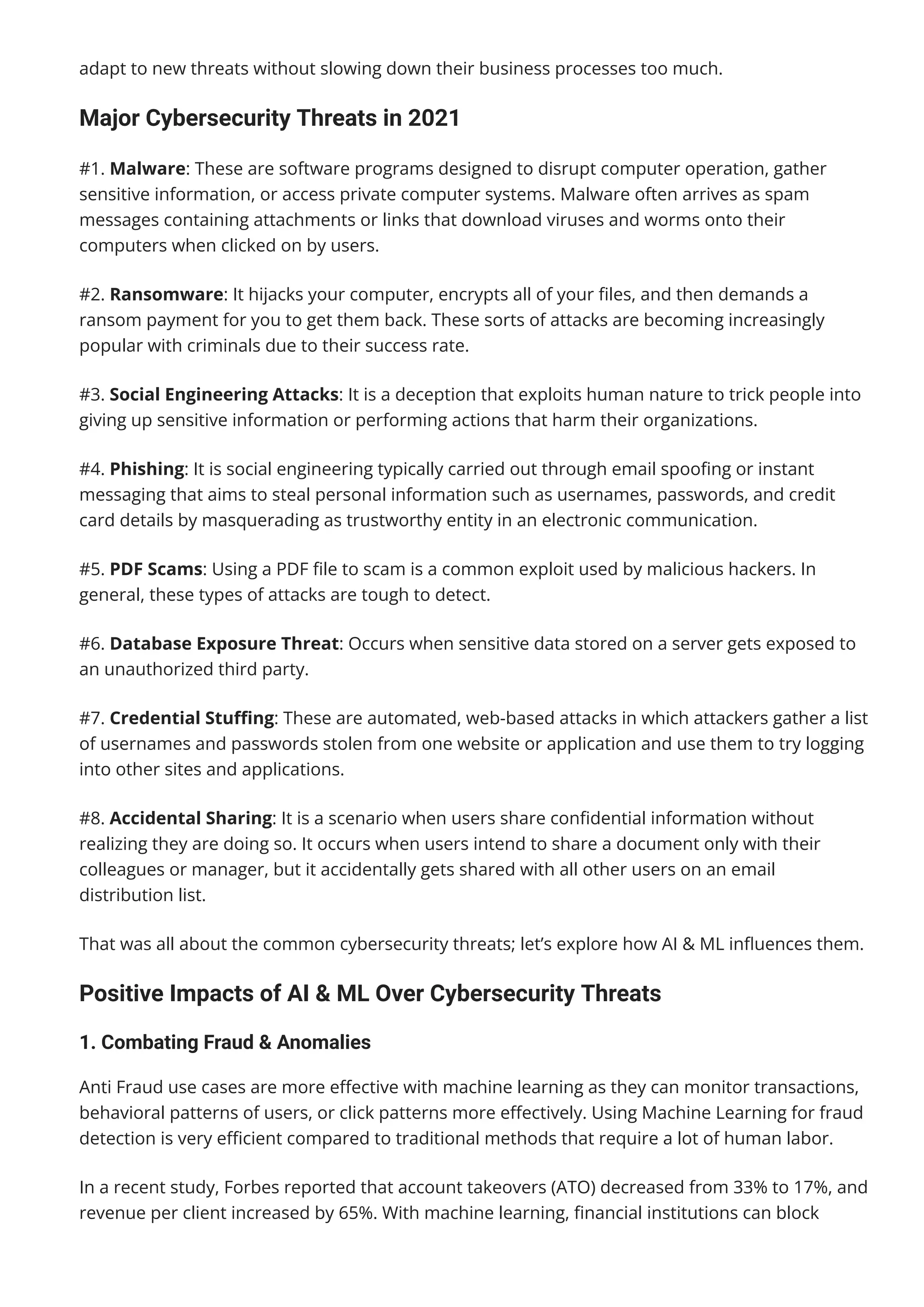 adapt to new threats without slowing down their business processes too much.
Major Cybersecurity Threats in 2021
#1. Malware: These are software programs designed to disrupt computer operation, gather
sensitive information, or access private computer systems. Malware often arrives as spam
messages containing attachments or links that download viruses and worms onto their
computers when clicked on by users.
#2. Ransomware: It hijacks your computer, encrypts all of your 몭les, and then demands a
ransom payment for you to get them back. These sorts of attacks are becoming increasingly
popular with criminals due to their success rate.
#3. Social Engineering Attacks: It is a deception that exploits human nature to trick people into
giving up sensitive information or performing actions that harm their organizations.
#4. Phishing: It is social engineering typically carried out through email spoo몭ng or instant
messaging that aims to steal personal information such as usernames, passwords, and credit
card details by masquerading as trustworthy entity in an electronic communication.
#5. PDF Scams: Using a PDF 몭le to scam is a common exploit used by malicious hackers. In
general, these types of attacks are tough to detect.
#6. Database Exposure Threat: Occurs when sensitive data stored on a server gets exposed to
an unauthorized third party.
#7. Credential Stu몭ng: These are automated, web-based attacks in which attackers gather a list
of usernames and passwords stolen from one website or application and use them to try logging
into other sites and applications.
#8. Accidental Sharing: It is a scenario when users share con몭dential information without
realizing they are doing so. It occurs when users intend to share a document only with their
colleagues or manager, but it accidentally gets shared with all other users on an email
distribution list.
That was all about the common cybersecurity threats; let’s explore how AI & ML in몭uences them.
Positive Impacts of AI & ML Over Cybersecurity Threats
1. Combating Fraud & Anomalies
Anti Fraud use cases are more e몭ective with machine learning as they can monitor transactions,
behavioral patterns of users, or click patterns more e몭ectively. Using Machine Learning for fraud
detection is very e몭cient compared to traditional methods that require a lot of human labor.
In a recent study, Forbes reported that account takeovers (ATO) decreased from 33% to 17%, and
revenue per client increased by 65%. With machine learning, 몭nancial institutions can block
millions of fraudulent transactions before reaching consumers.
 