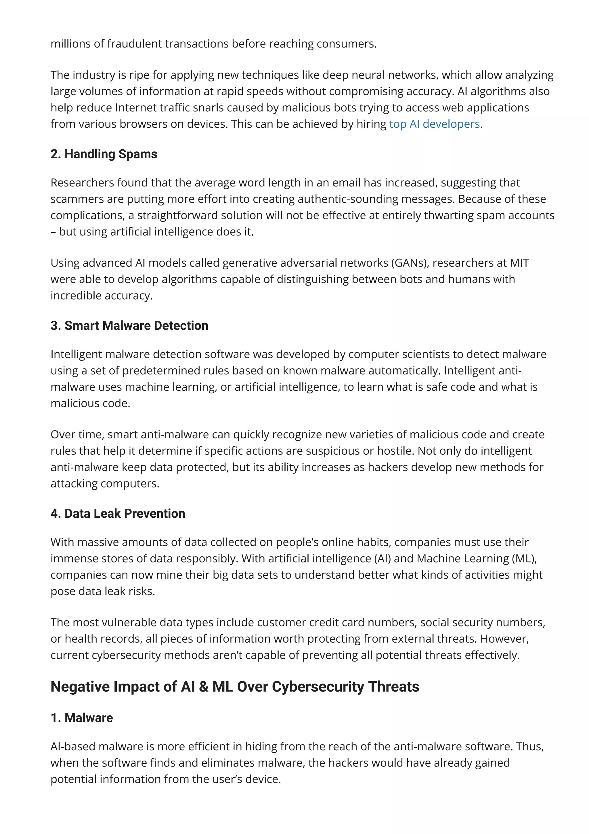 millions of fraudulent transactions before reaching consumers.
The industry is ripe for applying new techniques like deep neural networks, which allow analyzing
large volumes of information at rapid speeds without compromising accuracy. AI algorithms also
help reduce Internet tra몭c snarls caused by malicious bots trying to access web applications
from various browsers on devices. This can be achieved by hiring top AI developers.
2. Handling Spams
Researchers found that the average word length in an email has increased, suggesting that
scammers are putting more e몭ort into creating authentic-sounding messages. Because of these
complications, a straightforward solution will not be e몭ective at entirely thwarting spam accounts
– but using arti몭cial intelligence does it.
Using advanced AI models called generative adversarial networks (GANs), researchers at MIT
were able to develop algorithms capable of distinguishing between bots and humans with
incredible accuracy.
3. Smart Malware Detection
Intelligent malware detection software was developed by computer scientists to detect malware
using a set of predetermined rules based on known malware automatically. Intelligent anti-
malware uses machine learning, or arti몭cial intelligence, to learn what is safe code and what is
malicious code.
Over time, smart anti-malware can quickly recognize new varieties of malicious code and create
rules that help it determine if speci몭c actions are suspicious or hostile. Not only do intelligent
anti-malware keep data protected, but its ability increases as hackers develop new methods for
attacking computers.
4. Data Leak Prevention
With massive amounts of data collected on people’s online habits, companies must use their
immense stores of data responsibly. With arti몭cial intelligence (AI) and Machine Learning (ML),
companies can now mine their big data sets to understand better what kinds of activities might
pose data leak risks.
The most vulnerable data types include customer credit card numbers, social security numbers,
or health records, all pieces of information worth protecting from external threats. However,
current cybersecurity methods aren’t capable of preventing all potential threats e몭ectively.
Negative Impact of AI & ML Over Cybersecurity Threats
1. Malware
AI-based malware is more e몭cient in hiding from the reach of the anti-malware software. Thus,
when the software 몭nds and eliminates malware, the hackers would have already gained
potential information from the user’s device.
 