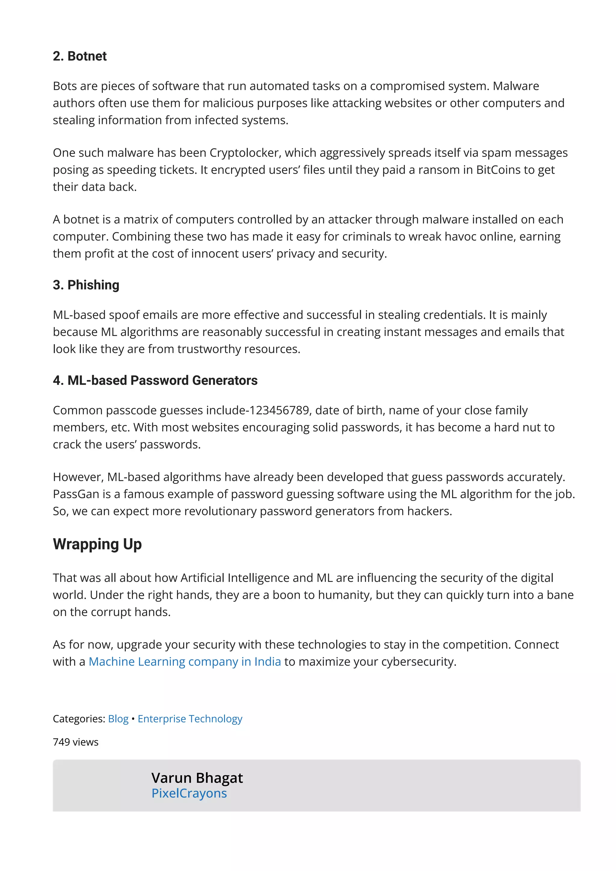 2. Botnet
Bots are pieces of software that run automated tasks on a compromised system. Malware
authors often use them for malicious purposes like attacking websites or other computers and
stealing information from infected systems.
One such malware has been Cryptolocker, which aggressively spreads itself via spam messages
posing as speeding tickets. It encrypted users’ 몭les until they paid a ransom in BitCoins to get
their data back.
A botnet is a matrix of computers controlled by an attacker through malware installed on each
computer. Combining these two has made it easy for criminals to wreak havoc online, earning
them pro몭t at the cost of innocent users’ privacy and security.
3. Phishing
ML-based spoof emails are more e몭ective and successful in stealing credentials. It is mainly
because ML algorithms are reasonably successful in creating instant messages and emails that
look like they are from trustworthy resources.
4. ML-based Password Generators
Common passcode guesses include-123456789, date of birth, name of your close family
members, etc. With most websites encouraging solid passwords, it has become a hard nut to
crack the users’ passwords.
However, ML-based algorithms have already been developed that guess passwords accurately.
PassGan is a famous example of password guessing software using the ML algorithm for the job.
So, we can expect more revolutionary password generators from hackers.
Wrapping Up
That was all about how Arti몭cial Intelligence and ML are in몭uencing the security of the digital
world. Under the right hands, they are a boon to humanity, but they can quickly turn into a bane
on the corrupt hands.
As for now, upgrade your security with these technologies to stay in the competition. Connect
with a Machine Learning company in India to maximize your cybersecurity.
Categories: Blog • Enterprise Technology
749 views
Varun Bhagat
PixelCrayons
Varun Bhagat is a technology geek and works as a Sr. IT Consultant with
 