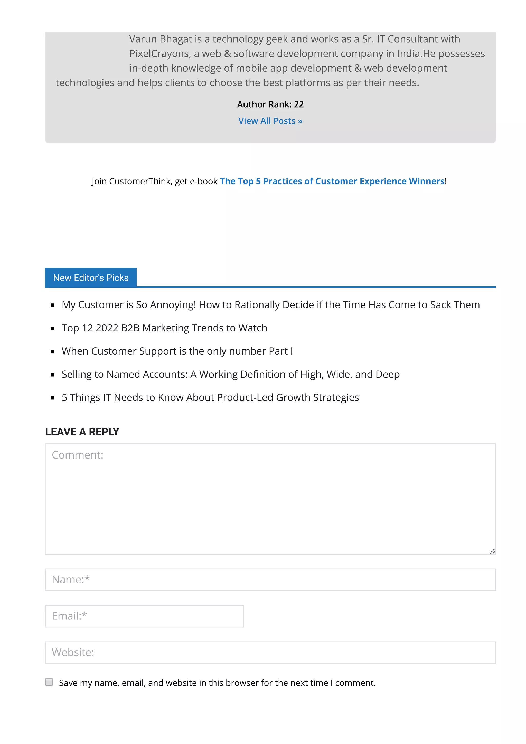 Varun Bhagat is a technology geek and works as a Sr. IT Consultant with
PixelCrayons, a web & software development company in India.He possesses
in-depth knowledge of mobile app development & web development
technologies and helps clients to choose the best platforms as per their needs.
Author Rank: 22
View All Posts »
Join CustomerThink, get e-book The Top 5 Practices of Customer Experience Winners!
New Editor's Picks
My Customer is So Annoying! How to Rationally Decide if the Time Has Come to Sack Them
Top 12 2022 B2B Marketing Trends to Watch
When Customer Support is the only number Part I
Selling to Named Accounts: A Working De몭nition of High, Wide, and Deep
5 Things IT Needs to Know About Product-Led Growth Strategies
LEAVE A REPLY
Comment:
Name:*
Email:*
Website:
 Notify me when new comments are added
Save my name, email, and website in this browser for the next time I comment.
 