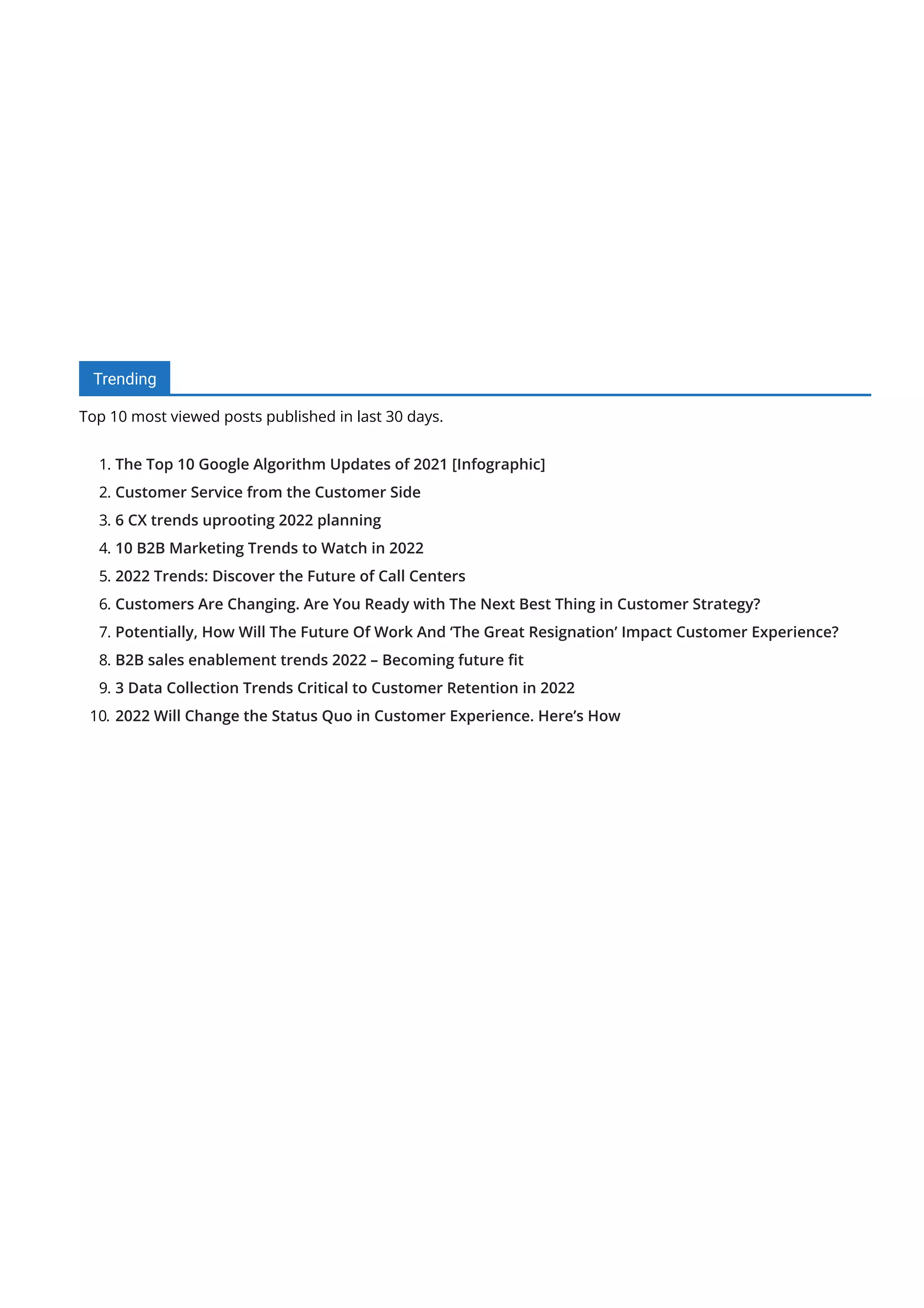 Trending
Top 10 most viewed posts published in last 30 days.
1. The Top 10 Google Algorithm Updates of 2021 [Infographic]
2. Customer Service from the Customer Side
3. 6 CX trends uprooting 2022 planning
4. 10 B2B Marketing Trends to Watch in 2022
5. 2022 Trends: Discover the Future of Call Centers
6. Customers Are Changing. Are You Ready with The Next Best Thing in Customer Strategy?
7. Potentially, How Will The Future Of Work And ‘The Great Resignation’ Impact Customer Experience?
8. B2B sales enablement trends 2022 – Becoming future 몭t
9. 3 Data Collection Trends Critical to Customer Retention in 2022
10. 2022 Will Change the Status Quo in Customer Experience. Here’s How
 