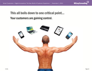 Smart Customers + Digital Innovations: The New World of Customer Experience | November 1, 2011




              This all boils down to one critical point...
              Your customers are gaining control.




   © 2011, MCorp Consulting. All Rights Reserved                                                 Page 15
 