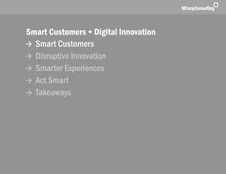 Smart Customers + Digital Innovations: The New World of Customer Experience | November 1, 2011




              Smart Customers + Digital Innovation
               Smart Customers
               Disruptive Innovation
               Smarter Experiences
               Act Smart
               Takeaways




   © 2011, MCorp Consulting. All Rights Reserved                                                 Page 2
 