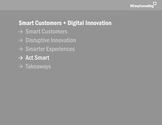 Smart Customers + Digital Innovations: The New World of Customer Experience | November 1, 2011




              Smart Customers + Digital Innovation
               Smart Customers
               Disruptive Innovation
               Smarter Experiences
               Act Smart
               Takeaways




   © 2011, MCorp Consulting. All Rights Reserved                                                 Page 24
 