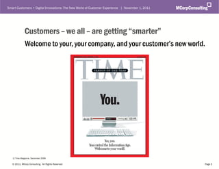 Smart Customers + Digital Innovations: The New World of Customer Experience | November 1, 2011




              Customers – we all – are getting “smarter”
              Welcome to your, your company, and your customer’s new world.




   1) Time Magazine, December 2006

   © 2011, MCorp Consulting. All Rights Reserved                                                 Page 3
 