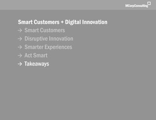 Smart Customers + Digital Innovations: The New World of Customer Experience | November 1, 2011




              Smart Customers + Digital Innovation
               Smart Customers
               Disruptive Innovation
               Smarter Experiences
               Act Smart
               Takeaways




   © 2011, MCorp Consulting. All Rights Reserved                                                 Page 30
 