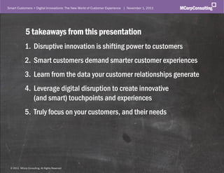 Smart Customers + Digital Innovations: The New World of Customer Experience | November 1, 2011




             5 takeaways from this presentation
             1. Disruptive innovation is shifting power to customers
             2. Smart customers demand smarter customer experiences
             3. Learn from the data your customer relationships generate
             4. Leverage digital disruption to create innovative
                (and smart) touchpoints and experiences
             5. Truly focus on your customers, and their needs




 ©© 2011, MCorp Consulting. All Rights Reserved
  2011 MCorp Consulting, All Rights Reserved                                                     Page 31
 