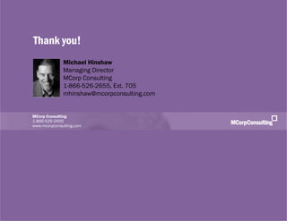 Smart Customers + Digital Innovations: The New World of Customer Experience | November 1, 2011




              Thank you!
                                   Michael Hinshaw
                                   Managing Director
                                   MCorp Consulting
                                   1-866-526-2655, Ext. 705
                                   mhinshaw@mcorpconsulting.com


              MCorp Consulting
              1-866-526-2655
              www.mcorpconsulting.com




   © 2011, MCorp Consulting. All Rights Reserved                                                 Page 33
 