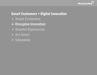 Smart Customers + Digital Innovations: The New World of Customer Experience | November 1, 2011




              Smart Customers + Digital Innovation
               Smart Customers
               Disruptive Innovation
               Smarter Experiences
               Act Smart
               Takeaways




   © 2011, MCorp Consulting. All Rights Reserved                                                 Page 9
 
