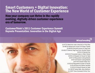 Smart Customers + Digital Innovations: The New World of Customer Experience | November 1, 2011


   Smart Customers + Digital Innovation:
   The New World of Customer Experience
   How your company can thrive in the rapidly
   evolving, digitally-driven customer experience
   era of tomorrow.
   CustomerThink’s 2011 Customer Experience Summit
   Keynote Presentation: Innovation in the Digital Age



                                                                                         10:47:23 Watched video attached to Pizza Box
                                                                                          10:48:31 Redeemed coupon for Paper Towels
                                                                                                10:48:59 Checked prices for Dog Food
                                                                                        10:49:07 Ordered Dog Food from Another Store
                                                                                                                10:54:12 Started Car
                                                                                              10:54:42 Proceeded west on Main Street
                                                                                                  10:55:12 Stopped at House for Sale
                                                                                                   10:57:13 Requested Listing Details
                                                                                                       10:57:18 Viewed Listing Details
                                                                                                          10:57:45 Viewed Video Tour
                                                                                                 11:02:42 Requested access to House
                                                                                                     11:02:49 Security Status Verified
                                                                                                     11:03:32 Entered House for Sale
                                                                                                  11:18:29 Texted Wife, Sara Wolfram
   © 2011, MCorp Consulting. All Rights Reserved                                                  11:18:57 Sara Accessed Online Tour 1
                                                                                                                                    Page
 