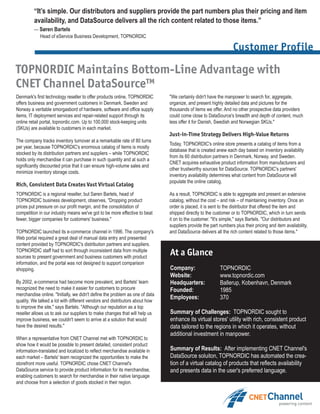 “It’s simple. Our distributors and suppliers provide the part numbers plus their pricing and item
         availability, and DataSource delivers all the rich content related to those items.”
         — Søren Bartels
           Head of eService Business Development, TOPNORDIC

                                                                                                                 Customer Profile

TOPNORDIC Maintains Bottom-Line Advantage with
CNET Channel DataSource™
Denmark's first technology reseller to offer products online, TOPNORDIC       "We certainly didn't have the manpower to search for, aggregate,
offers business and government customers in Denmark, Sweden and               organize, and present highly detailed data and pictures for the
Norway a veritable smorgasbord of hardware, software and office supply        thousands of items we offer. And no other prospective data providers
items, IT deployment services and repair-related support through its          could come close to DataSource's breadth and depth of content, much
online retail portal, topnordic.com. Up to 100,000 stock-keeping units        less offer it for Danish, Swedish and Norwegian SKUs."
(SKUs) are available to customers in each market.
                                                                              Just-in-Time Strategy Delivers High-Value Returns
The company tracks inventory turnover at a remarkable rate of 80 turns
                                                                              Today, TOPNORDIC's online store presents a catalog of items from a
per year, because TOPNORDIC's enormous catalog of items is mostly
                                                                              database that is created anew each day based on inventory availability
stocked by its distribution partners and suppliers – while TOPNORDIC
                                                                              from its 60 distribution partners in Denmark, Norway, and Sweden.
holds only merchandise it can purchase in such quantity and at such a
                                                                              CNET acquires exhaustive product information from manufacturers and
significantly discounted price that it can ensure high-volume sales and
                                                                              other trustworthy sources for DataSource. TOPNORDIC's partners'
minimize inventory storage costs.
                                                                              inventory availability determines what content from DataSource will
                                                                              populate the online catalog.
Rich, Consistent Data Creates Vast Virtual Catalog
TOPNORDIC is a regional reseller, but Søren Bartels, head of                  As a result, TOPNORDIC is able to aggregate and present an extensive
TOPNORDIC business development, observes, "Dropping product                   catalog, without the cost – and risk – of maintaining inventory. Once an
prices put pressure on our profit margin, and the consolidation of            order is placed, it is sent to the distributor that offered the item and
competition in our industry means we've got to be more effective to beat      shipped directly to the customer or to TOPNORDIC, which in turn sends
fewer, bigger companies for customers' business."                             it on to the customer. "It's simple," says Bartels. "Our distributors and
                                                                              suppliers provide the part numbers plus their pricing and item availability,
TOPNORDIC launched its e-commerce channel in 1996. The company's              and DataSource delivers all the rich content related to those items."
Web portal required a great deal of manual data entry and presented
content provided by TOPNORDIC's distribution partners and suppliers.
TOPNORDIC staff had to sort through inconsistent data from multiple
sources to present government and business customers with product
                                                                              At a Glance
information, and the portal was not designed to support comparison
shopping.                                                                     Company:                   TOPNORDIC
                                                                              Website:                   www.topnordic.com
By 2002, e-commerce had become more prevalent, and Bartels' team              Headquarters:              Ballerup, Kobenhavn, Denmark
recognized the need to make it easier for customers to procure                Founded:                   1985
merchandise online. "Initially, we didn't define the problem as one of data
                                                                              Employees:                 370
quality. We talked a lot with different vendors and distributors about how
to improve the site," says Bartels. "Although our reputation as a top
reseller allows us to ask our suppliers to make changes that will help us     Summary of Challenges: TOPNORDIC sought to
improve business, we couldn't seem to arrive at a solution that would         enhance its virtual stores' utility with rich, consistent product
have the desired results."                                                    data tailored to the regions in which it operates, without
                                                                              additional investment in manpower.
When a representative from CNET Channel met with TOPNORDIC to
show how it would be possible to present detailed, consistent product
information-translated and localized to reflect merchandise available in      Summary of Results: After implementing CNET Channel's
each market – Bartels' team recognized the opportunities to make the          DataSource soluiton, TOPNORDIC has automated the crea-
storefront more useful. TOPNORDIC chose CNET Channel's                        tion of a virtual catalog of products that reflects availability
DataSource service to provide product information for its merchandise,        and presents data in the user's preferred language.
enabling customers to search for merchandise in their native language
and choose from a selection of goods stocked in their region.
 