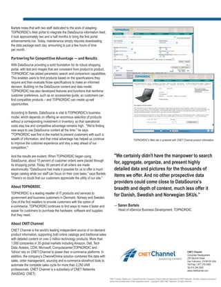 Bartels notes that with two staff dedicated to the work of adapting
TOPNORDIC's Web portal to integrate the DataSource information feed,
it took approximately two and a half months to bring the first portal
enhancements live. Today, maintenance simply requires downloading
the data package each day, amounting to just a few hours of time
per month.

Partnering for Competitive Advantage — and Results
With DataSource providing a solid foundation for its robust shopping
portal, with text and images that are consistent from product to product,
TOPNORDIC has added parametric search and comparison capabilities.
This enables users to find products based on the specifications they
require and then evaluate those specifications to make an informed
decision. Building on the DataSource content and data model,
TOPNORDIC has also developed features and functions that reinforce
customer preference, such as an accessories guide, so customers can
find compatible products – and TOPNORDIC can create up-sell
opportunities.

According to Bartels, DataSource is vital to TOPNORDIC's business
model, which depends on offering an enormous selection of products
without a corresponding investment in inventory, so that operational
costs stay low and competitive advantage remains high. "We're finding
new ways to use DataSource content all the time," he says.
"TOPNORDIC was first in the market to present customers with such a
wealth of information, and that initial advantage has helped us continue                                    TOPNORDIC's Web site is powered with CNET Channel product information
to improve the customer experience and stay a step ahead of our
competition."

And the results are evident. When TOPNORDIC began using                             "We certainly didn't have the manpower to search
DataSource, about 15 percent of customer orders were placed through
its shopping portal. Today, 60 percent of all orders are made
                                                                                    for, aggregate, organize, and present highly
electronically. "DataSource has made it possible for us to offer a much             detailed data and pictures for the thousands of
larger catalog while our staff can focus on their core tasks," says Bartels.
"There's no doubt that our customers appreciate the utility of our site."
                                                                                    items we offer. And no other prospective data
                                                                                    providers could come close to DataSource's
About TOPNORDIC
                                                                                    breadth and depth of content, much less offer it
TOPNORDIC is a leading reseller of IT products and services to
government and business customers in Denmark, Norway and Sweden.
                                                                                    for Danish, Swedish and Norwegian SKUs.”
One of the first resellers to provide customers with the option of
e-commerce, TOPNORDIC continues to find ways to make it faster and                  — Søren Bartels
easier for customers to purchase the hardware, software and supplies                  Head of eService Business Development, TOPNORDIC
that they need.

About CNET Channel
CNET Channel is the world's leading independent source of on-demand
product information, supporting both online catalogs and traditional sales
with detailed content on over 2 million technology products. More than
1,000 companies in 35 global markets including Amazon, Dell, Tech
Data, Actebis, CDW, Microsoft, Computacenter,TOPNORDIC and
Yahoo! rely on CNET Channel to power their e-commerce platforms. In                                                                                                           CNET Channel
                                                                                                                                                                              Corporate Headquarters
addition, the company's ChannelOnline solution combines this data with                                                                                                        235 Second Street
sales, order management, sourcing and e-commerce storefront tools to                                                                                                          San Francisco, CA 94105 USA
automate the complete sales cycle for more than 2,250 VAR                                                                                                                     Toll-Free 1.877.276.5560
                                                                                                                                                                              Tel 415.344.2000
professionals. CNET Channel is a subsidiary of CNET Networks                                                                                                                  www.cnetchannel.com
(NASDAQ: CNET).
                                                                               CNET Channel, DataSource, ChannelOnline and Transactive Product Data are trademarks of CNET Networks. All other company and product
                                                                               names may be trademarks of their respective owners. Copyright © 2005 CNET Networks. All rights reserved.
 