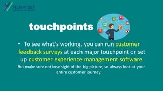 • To see what’s working, you can run customer
feedback surveys at each major touchpoint or set
up customer experience management software.
But make sure not lose sight of the big picture, so always look at your
entire customer journey.
touchpoints
 