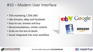 #10 – Modern User Interface 
• 75% marketing / 25% LMS 
• Like Amazon, eBay and Facebook 
• Easy-to-use, browse and buy 
• Recommendations, similar content 
• Grids are the kiss of death 
• Social integrated into main workflow 
Join the Twitter Discussion #CUSTOMERLRN 
 