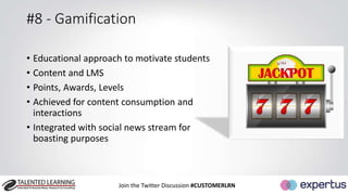 #8 - Gamification 
• Educational approach to motivate students 
• Content and LMS 
• Points, Awards, Levels 
• Achieved for content consumption and 
interactions 
• Integrated with social news stream for 
boasting purposes 
Join the Twitter Discussion #CUSTOMERLRN 
 