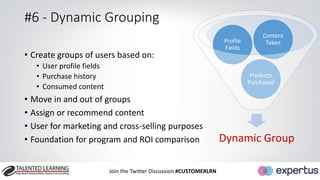 #6 - Dynamic Grouping 
• Create groups of users based on: 
Join the Twitter Discussion #CUSTOMERLRN 
• User profile fields 
• Purchase history 
• Consumed content 
Content 
Taken 
Products 
Purchased 
Profile 
Fields 
• Move in and out of groups 
• Assign or recommend content 
• User for marketing and cross-selling purposes 
• Foundation for program and ROI comparison Dynamic Group 
 