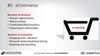 #5: eCommerce 
Business to Business 
• Domain segmentation 
• Bulk purchases 
• Credit/debit/POs/Vouchers 
• Subscriptions and bundles 
Business to Consumer 
• Shopping carts, checkout 
• Discounts and promotional pricing 
• Browsing and searching 
Join the Twitter Discussion #CUSTOMERLRN 
e-Learning 
 