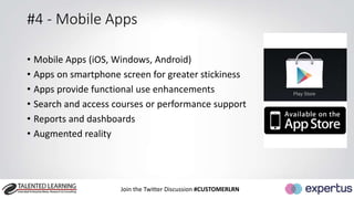 #4 - Mobile Apps 
• Mobile Apps (iOS, Windows, Android) 
• Apps on smartphone screen for greater stickiness 
• Apps provide functional use enhancements 
• Search and access courses or performance support 
• Reports and dashboards 
• Augmented reality 
Join the Twitter Discussion #CUSTOMERLRN 
 