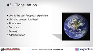 #3 - Globalization 
• LMS is the tool for global expansion 
• LMS and content localized 
• Time zones 
• Currency 
• Catalog 
• Administration 
Join the Twitter Discussion #CUSTOMERLRN 
 