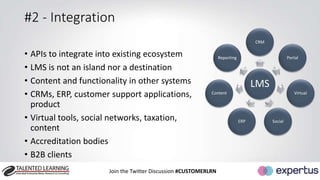#2 - Integration 
• APIs to integrate into existing ecosystem 
• LMS is not an island nor a destination 
• Content and functionality in other systems 
• CRMs, ERP, customer support applications, 
product 
• Virtual tools, social networks, taxation, 
content 
• Accreditation bodies 
• B2B clients 
Join the Twitter Discussion #CUSTOMERLRN 
CRM 
LMS 
Portal 
Virtual 
ERP Social 
Reporting 
Content 
 