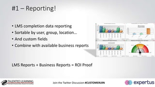 #1 – Reporting! 
• LMS completion data reporting 
• Sortable by user, group, location… 
• And custom fields 
• Combine with available business reports 
LMS Reports + Business Reports = ROI Proof 
Join the Twitter Discussion #CUSTOMERLRN 
 