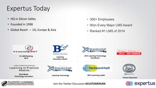 Join the Twitter Discussion #CUSTOMERLRN 
Expertus Today 
• HQ in Silicon Valley 
• Founded in 1998 
• Global Reach – US, Europe & Asia 
• 300+ Employees 
• Won Every Major LMS Award 
• Ranked #1 LMS of 2014 
2013 Learning Technology 
Excellence 
#1 LMS Ranking 
2014 
Learning 
Innovation Award 
Virtual Classroom 
Gold Medal 
Technology Innovation 
Learning Technology 2014 Learning Leader 
 