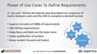 Power of Use Cases To Define Requirements 
A “use case” defines the step-by-step description of a sequence of 
events between users and the LMS to complete a desired function 
• Superior to matrix of 1000s of requirements 
• 100-150 key requirements 
• Helps focus and block out the static noise 
• Faster qualification of vendors 
• Keeps vendors focused and honest Function 
Join the Twitter Discussion #CUSTOMERLRN 
LMS 
User 
 