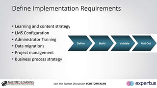 Define Implementation Requirements 
• Learning and content strategy 
• LMS Configuration 
• Administrator Training 
• Data migrations 
• Project management 
• Business process strategy 
Join the Twitter Discussion #CUSTOMERLRN 
 
