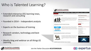 Who is Talented Learning? 
• Extended enterprise (EE) learning news, 
research and consulting 
• Founded in 2014 -- Independent analysts 
• Experts on the business of training 
• Research vendors, technology and best 
practices 
• Weekly blog and webinar on all things EE 
Learning 
Join the Twitter Discussion #CUSTOMERLRN 
 