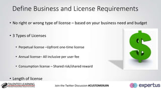 Define Business and License Requirements 
• No right or wrong type of license – based on your business need and budget 
Join the Twitter Discussion #CUSTOMERLRN 
• 3 Types of Licenses 
• Perpetual license –Upfront one-time license 
• Annual license– All inclusive per user fee 
• Consumption license – Shared risk/shared reward 
• Length of license 
 