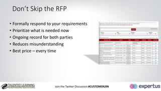 Don’t Skip the RFP 
• Formally respond to your requirements 
• Prioritize what is needed now 
• Ongoing record for both parties 
• Reduces misunderstanding 
• Best price – every time 
Join the Twitter Discussion #CUSTOMERLRN 
 