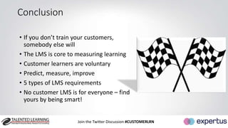 • If you don’t train your customers, 
somebody else will 
• The LMS is core to measuring learning 
• Customer learners are voluntary 
• Predict, measure, improve 
• 5 types of LMS requirements 
• No customer LMS is for everyone – find 
yours by being smart! 
Join the Twitter Discussion #CUSTOMERLRN 
Conclusion 
 