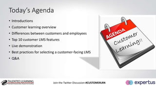 Today’s Agenda 
• Introductions 
• Customer learning overview 
• Differences between customers and employees 
• Top 10 customer LMS features 
• Live demonstration 
• Best practices for selecting a customer-facing LMS 
• Q&A 
Join the Twitter Discussion #CUSTOMERLRN 
 