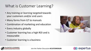 What is Customer Learning? 
• Any training or learning targeted towards 
your customers and/or end users 
• Many forms from ILT to manuals 
• Combination of marketing and education 
• Every industry globally 
• Customer learning has a high ROI and is 
measurable 
• Customer learning is a business 
Join the Twitter Discussion #CUSTOMERLRN 
 