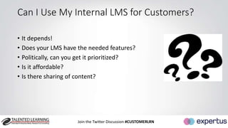 Can I Use My Internal LMS for Customers? 
• It depends! 
• Does your LMS have the needed features? 
• Politically, can you get it prioritized? 
• Is it affordable? 
• Is there sharing of content? 
Join the Twitter Discussion #CUSTOMERLRN 
 