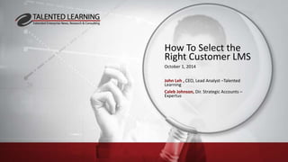 How To Select the 
Right Customer LMS 
October 1, 2014 
John Leh , CEO, Lead Analyst –Talented 
Learning 
Caleb Johnson, Dir. Strategic Accounts – 
Expertus 
 