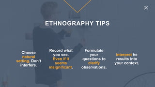 Choose
natural
setting. Don’t
interfere.
Record what
you see.
Even if it
seems
insignificant.
Formulate
your
questions to
clarify
observations.
Interpret he
results into
your context.
ETHNOGRAPHY TIPS
 