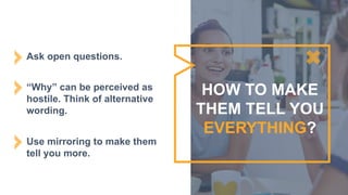 Ask open questions.
“Why” can be perceived as
hostile. Think of alternative
wording.
Use mirroring to make them
tell you more.
HOW TO MAKE
THEM TELL YOU
EVERYTHING?
 