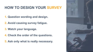 HOW TO DESIGN YOUR SURVEY
1. Question wording and design.
2. Avoid causing survey fatigue.
3. Watch your language.
4. Check the order of the questions.
5. Ask only what is really necessary.
 