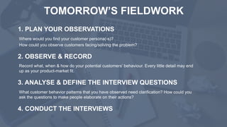 TOMORROW’S FIELDWORK
1. PLAN YOUR OBSERVATIONS
Where would you find your customer persona(-s)?
How could you observe customers facing/solving the problem?
2. OBSERVE & RECORD
Record what, when & how do your potential customers’ behaviour. Every little detail may end
up as your product-market fit.
3. ANALYSE & DEFINE THE INTERVIEW QUESTIONS
What customer behavior patterns that you have observed need clarification? How could you
ask the questions to make people elaborate on their actions?
4. CONDUCT THE INTERVIEWS
 
