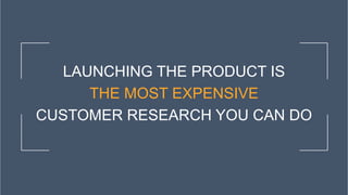 LAUNCHING THE PRODUCT IS
THE MOST EXPENSIVE
CUSTOMER RESEARCH YOU CAN DO
 