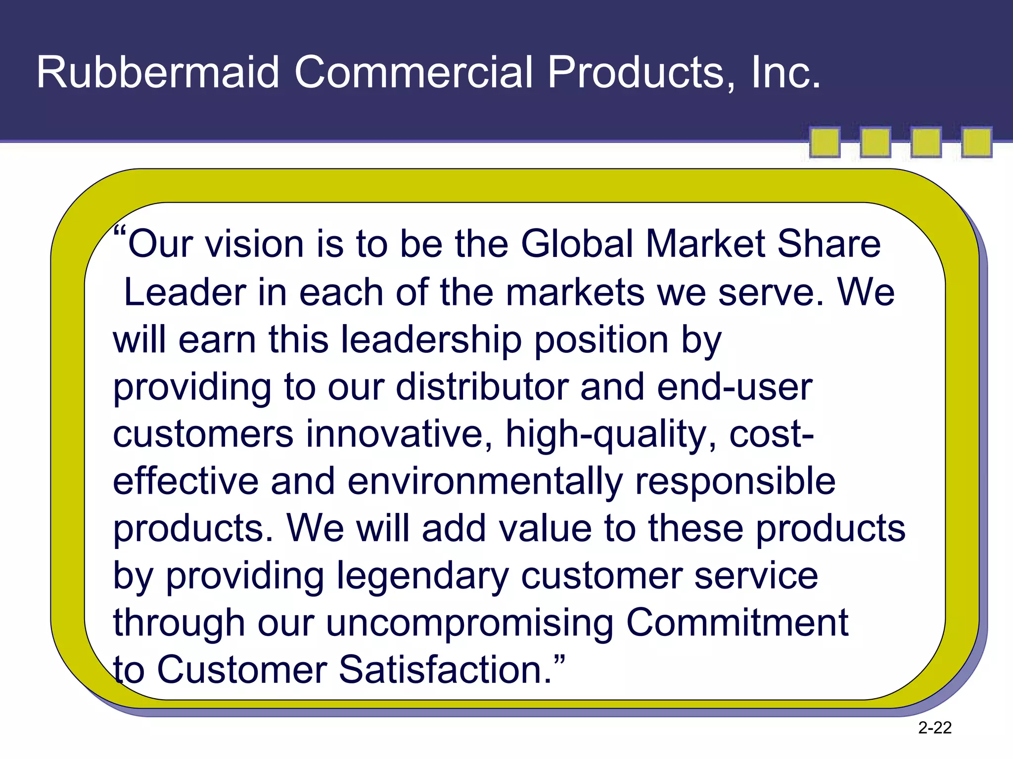 Rubbermaid Commercial Products, Inc. “ Our vision is to be the Global Market Share Leader in each of the markets we serve. We  will earn this leadership position by  providing to our distributor and end-user  customers innovative, high-quality, cost- effective and environmentally responsible  products. We will add value to these products  by providing legendary customer service  through our uncompromising Commitment  to Customer Satisfaction.” 