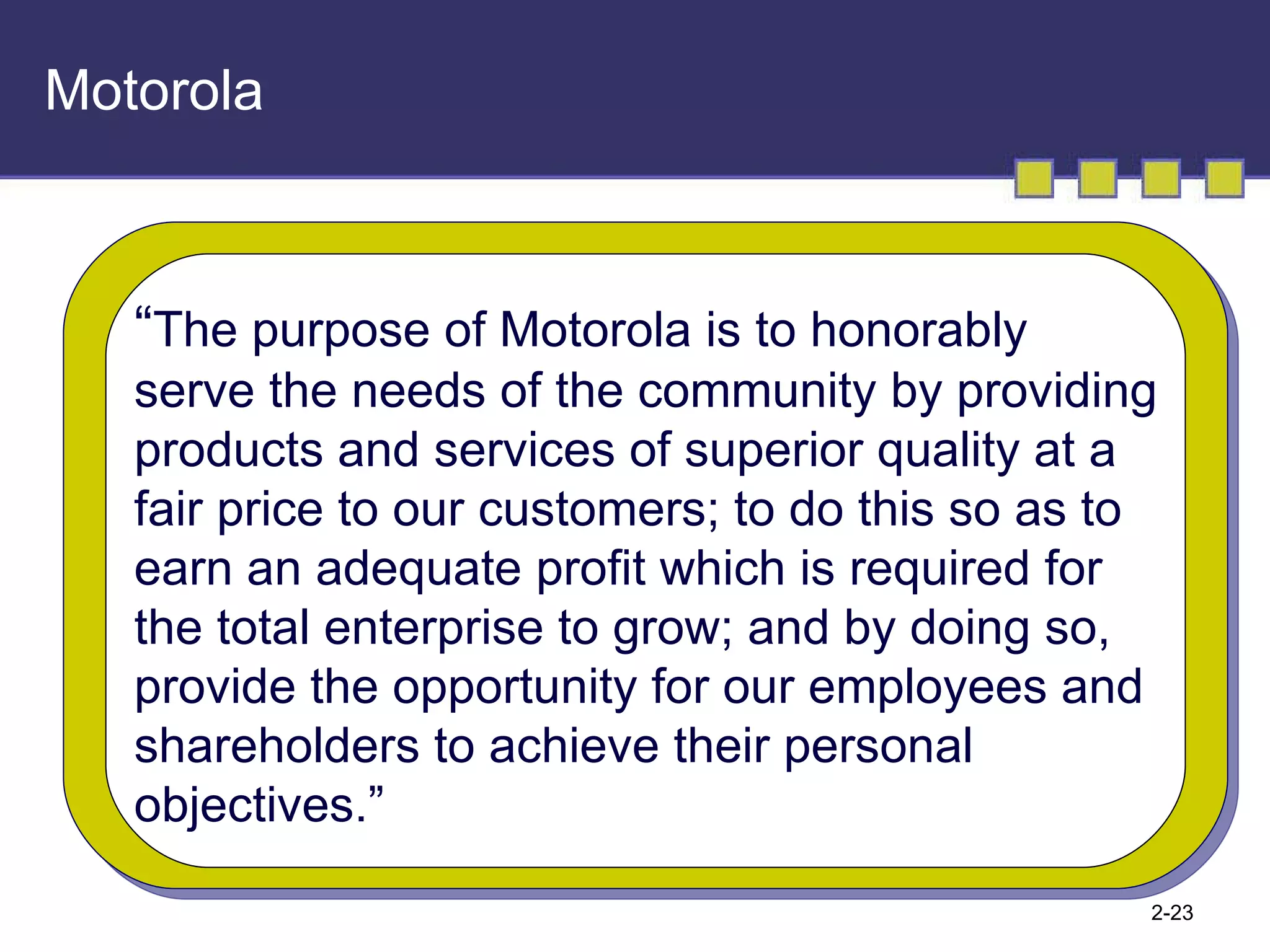 Motorola “ The purpose of Motorola is to honorably serve the needs of the community by providing products and services of superior quality at a  fair price to our customers; to do this so as to earn an adequate profit which is required for the total enterprise to grow; and by doing so,  provide the opportunity for our employees and shareholders to achieve their personal  objectives.” 