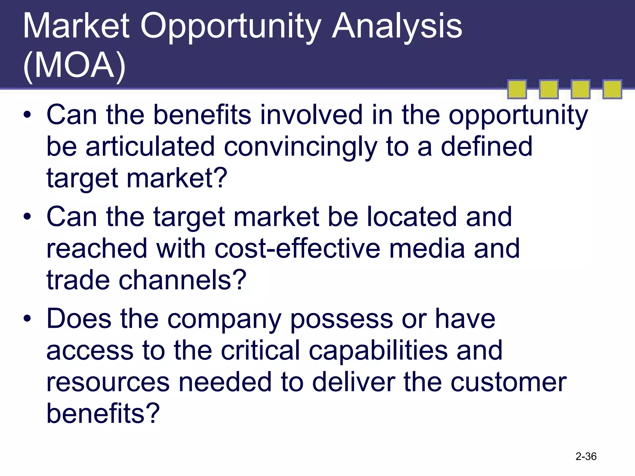 Market Opportunity Analysis (MOA) Can the benefits involved in the opportunity be articulated convincingly to a defined target market? Can the target market be located and reached with cost-effective media and trade channels? Does the company possess or have access to the critical capabilities and resources needed to deliver the customer benefits? 