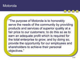 Motorola “ The purpose of Motorola is to honorably serve the needs of the community by providing products and services of superior quality at a  fair price to our customers; to do this so as to earn an adequate profit which is required for the total enterprise to grow; and by doing so,  provide the opportunity for our employees and shareholders to achieve their personal  objectives.” 