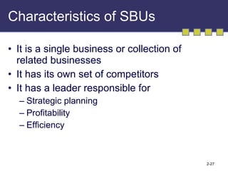 Characteristics of SBUs It is a single business or collection of related businesses It has its own set of competitors It has a leader responsible for Strategic planning Profitability Efficiency 
