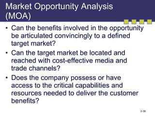 Market Opportunity Analysis (MOA) Can the benefits involved in the opportunity be articulated convincingly to a defined target market? Can the target market be located and reached with cost-effective media and trade channels? Does the company possess or have access to the critical capabilities and resources needed to deliver the customer benefits? 