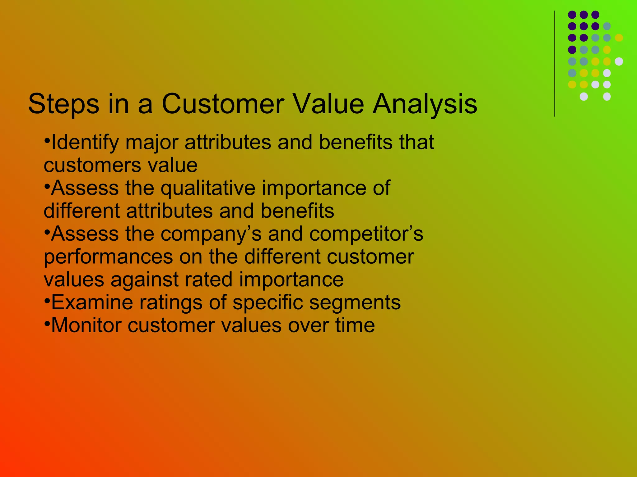 Steps in a Customer Value Analysis
 •Identify major attributes and benefits that
 customers value
 •Assess the qualitative importance of
 different attributes and benefits
 •Assess the company’s and competitor’s
 performances on the different customer
 values against rated importance
 •Examine ratings of specific segments
 •Monitor customer values over time
 