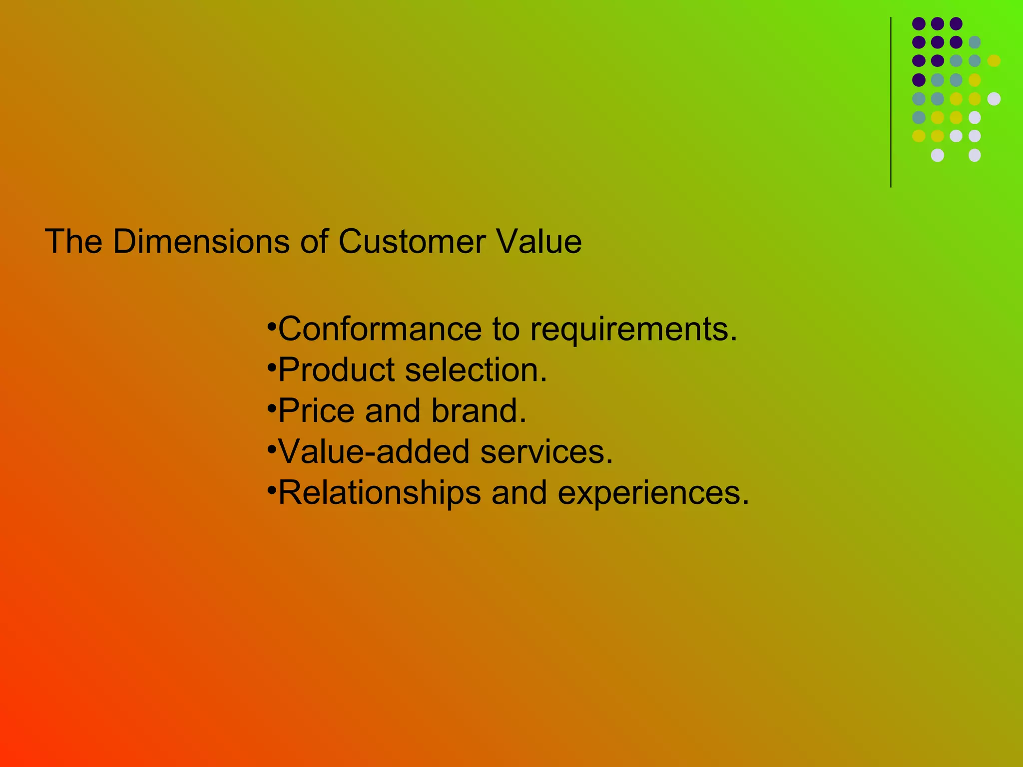 The Dimensions of Customer Value

             •Conformance to requirements.
             •Product selection.
             •Price and brand.
             •Value-added services.
             •Relationships and experiences.
 